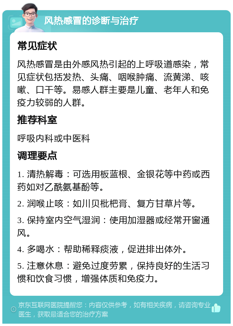 风热感冒的诊断与治疗 常见症状 风热感冒是由外感风热引起的上呼吸道感染，常见症状包括发热、头痛、咽喉肿痛、流黄涕、咳嗽、口干等。易感人群主要是儿童、老年人和免疫力较弱的人群。 推荐科室 呼吸内科或中医科 调理要点 1. 清热解毒：可选用板蓝根、金银花等中药或西药如对乙酰氨基酚等。 2. 润喉止咳：如川贝枇杷膏、复方甘草片等。 3. 保持室内空气湿润：使用加湿器或经常开窗通风。 4. 多喝水：帮助稀释痰液，促进排出体外。 5. 注意休息：避免过度劳累，保持良好的生活习惯和饮食习惯，增强体质和免疫力。