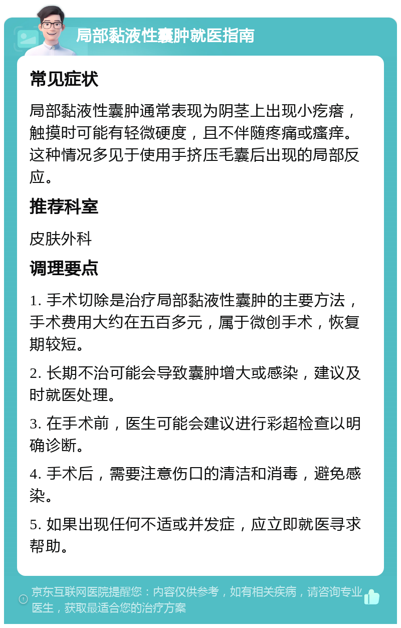 局部黏液性囊肿就医指南 常见症状 局部黏液性囊肿通常表现为阴茎上出现小疙瘩，触摸时可能有轻微硬度，且不伴随疼痛或瘙痒。这种情况多见于使用手挤压毛囊后出现的局部反应。 推荐科室 皮肤外科 调理要点 1. 手术切除是治疗局部黏液性囊肿的主要方法，手术费用大约在五百多元，属于微创手术，恢复期较短。 2. 长期不治可能会导致囊肿增大或感染，建议及时就医处理。 3. 在手术前，医生可能会建议进行彩超检查以明确诊断。 4. 手术后，需要注意伤口的清洁和消毒，避免感染。 5. 如果出现任何不适或并发症，应立即就医寻求帮助。