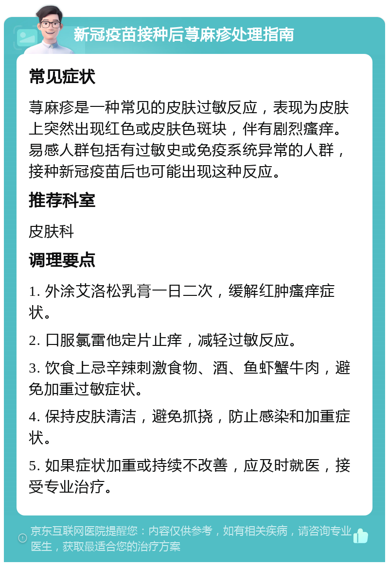 新冠疫苗接种后荨麻疹处理指南 常见症状 荨麻疹是一种常见的皮肤过敏反应，表现为皮肤上突然出现红色或皮肤色斑块，伴有剧烈瘙痒。易感人群包括有过敏史或免疫系统异常的人群，接种新冠疫苗后也可能出现这种反应。 推荐科室 皮肤科 调理要点 1. 外涂艾洛松乳膏一日二次，缓解红肿瘙痒症状。 2. 口服氯雷他定片止痒，减轻过敏反应。 3. 饮食上忌辛辣刺激食物、酒、鱼虾蟹牛肉，避免加重过敏症状。 4. 保持皮肤清洁，避免抓挠，防止感染和加重症状。 5. 如果症状加重或持续不改善，应及时就医，接受专业治疗。