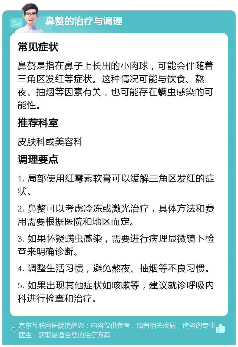 鼻赘的治疗与调理 常见症状 鼻赘是指在鼻子上长出的小肉球，可能会伴随着三角区发红等症状。这种情况可能与饮食、熬夜、抽烟等因素有关，也可能存在螨虫感染的可能性。 推荐科室 皮肤科或美容科 调理要点 1. 局部使用红霉素软膏可以缓解三角区发红的症状。 2. 鼻赘可以考虑冷冻或激光治疗，具体方法和费用需要根据医院和地区而定。 3. 如果怀疑螨虫感染，需要进行病理显微镜下检查来明确诊断。 4. 调整生活习惯，避免熬夜、抽烟等不良习惯。 5. 如果出现其他症状如咳嗽等，建议就诊呼吸内科进行检查和治疗。