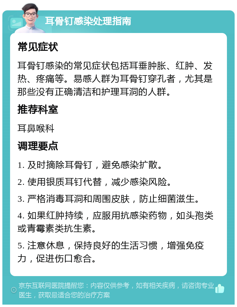 耳骨钉感染处理指南 常见症状 耳骨钉感染的常见症状包括耳垂肿胀、红肿、发热、疼痛等。易感人群为耳骨钉穿孔者，尤其是那些没有正确清洁和护理耳洞的人群。 推荐科室 耳鼻喉科 调理要点 1. 及时摘除耳骨钉，避免感染扩散。 2. 使用银质耳钉代替，减少感染风险。 3. 严格消毒耳洞和周围皮肤，防止细菌滋生。 4. 如果红肿持续，应服用抗感染药物，如头孢类或青霉素类抗生素。 5. 注意休息，保持良好的生活习惯，增强免疫力，促进伤口愈合。