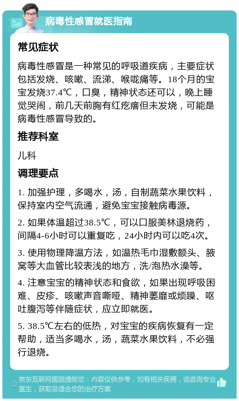 病毒性感冒就医指南 常见症状 病毒性感冒是一种常见的呼吸道疾病，主要症状包括发烧、咳嗽、流涕、喉咙痛等。18个月的宝宝发烧37.4℃，口臭，精神状态还可以，晚上睡觉哭闹，前几天前胸有红疙瘩但未发烧，可能是病毒性感冒导致的。 推荐科室 儿科 调理要点 1. 加强护理，多喝水，汤，自制蔬菜水果饮料，保持室内空气流通，避免宝宝接触病毒源。 2. 如果体温超过38.5℃，可以口服美林退烧药，间隔4-6小时可以重复吃，24小时内可以吃4次。 3. 使用物理降温方法，如温热毛巾湿敷额头、腋窝等大血管比较表浅的地方，洗/泡热水澡等。 4. 注意宝宝的精神状态和食欲，如果出现呼吸困难、皮疹、咳嗽声音嘶哑、精神萎靡或烦躁、呕吐腹泻等伴随症状，应立即就医。 5. 38.5℃左右的低热，对宝宝的疾病恢复有一定帮助，适当多喝水，汤，蔬菜水果饮料，不必强行退烧。