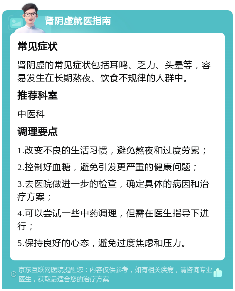 肾阴虚就医指南 常见症状 肾阴虚的常见症状包括耳鸣、乏力、头晕等，容易发生在长期熬夜、饮食不规律的人群中。 推荐科室 中医科 调理要点 1.改变不良的生活习惯，避免熬夜和过度劳累； 2.控制好血糖，避免引发更严重的健康问题； 3.去医院做进一步的检查，确定具体的病因和治疗方案； 4.可以尝试一些中药调理，但需在医生指导下进行； 5.保持良好的心态，避免过度焦虑和压力。