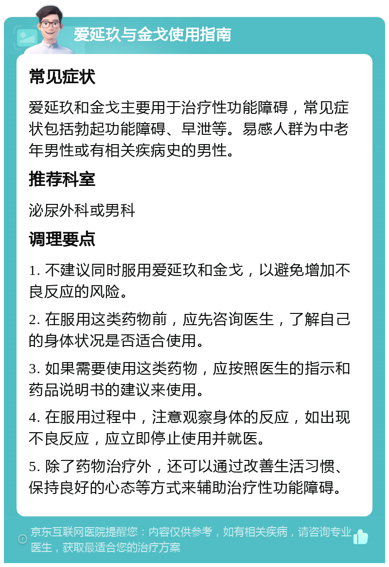 爱延玖与金戈使用指南 常见症状 爱延玖和金戈主要用于治疗性功能障碍，常见症状包括勃起功能障碍、早泄等。易感人群为中老年男性或有相关疾病史的男性。 推荐科室 泌尿外科或男科 调理要点 1. 不建议同时服用爱延玖和金戈，以避免增加不良反应的风险。 2. 在服用这类药物前，应先咨询医生，了解自己的身体状况是否适合使用。 3. 如果需要使用这类药物，应按照医生的指示和药品说明书的建议来使用。 4. 在服用过程中，注意观察身体的反应，如出现不良反应，应立即停止使用并就医。 5. 除了药物治疗外，还可以通过改善生活习惯、保持良好的心态等方式来辅助治疗性功能障碍。