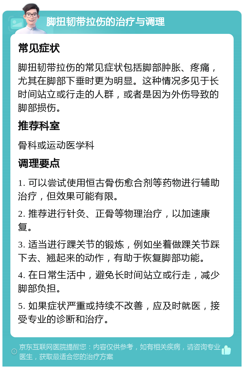 脚扭韧带拉伤的治疗与调理 常见症状 脚扭韧带拉伤的常见症状包括脚部肿胀、疼痛，尤其在脚部下垂时更为明显。这种情况多见于长时间站立或行走的人群，或者是因为外伤导致的脚部损伤。 推荐科室 骨科或运动医学科 调理要点 1. 可以尝试使用恒古骨伤愈合剂等药物进行辅助治疗，但效果可能有限。 2. 推荐进行针灸、正骨等物理治疗，以加速康复。 3. 适当进行踝关节的锻炼，例如坐着做踝关节踩下去、翘起来的动作，有助于恢复脚部功能。 4. 在日常生活中，避免长时间站立或行走，减少脚部负担。 5. 如果症状严重或持续不改善，应及时就医，接受专业的诊断和治疗。