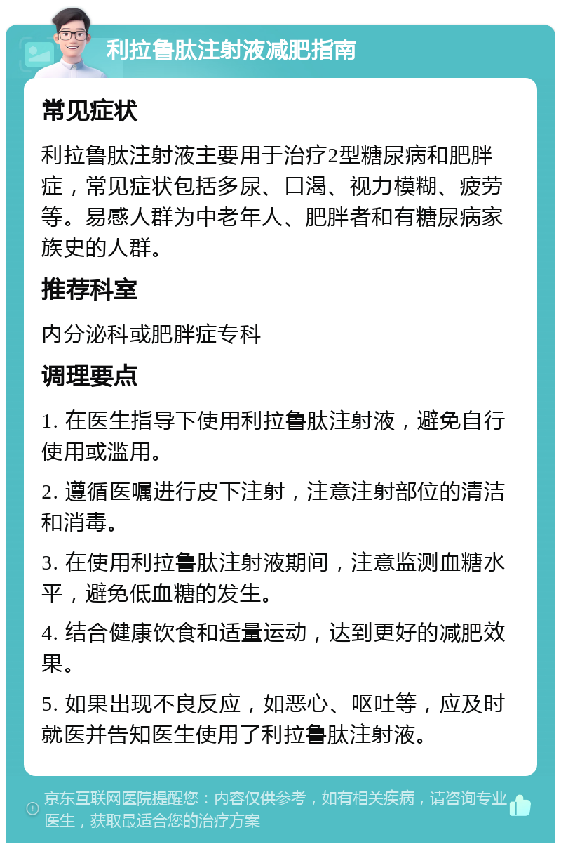 利拉鲁肽注射液减肥指南 常见症状 利拉鲁肽注射液主要用于治疗2型糖尿病和肥胖症，常见症状包括多尿、口渴、视力模糊、疲劳等。易感人群为中老年人、肥胖者和有糖尿病家族史的人群。 推荐科室 内分泌科或肥胖症专科 调理要点 1. 在医生指导下使用利拉鲁肽注射液，避免自行使用或滥用。 2. 遵循医嘱进行皮下注射，注意注射部位的清洁和消毒。 3. 在使用利拉鲁肽注射液期间，注意监测血糖水平，避免低血糖的发生。 4. 结合健康饮食和适量运动，达到更好的减肥效果。 5. 如果出现不良反应，如恶心、呕吐等，应及时就医并告知医生使用了利拉鲁肽注射液。