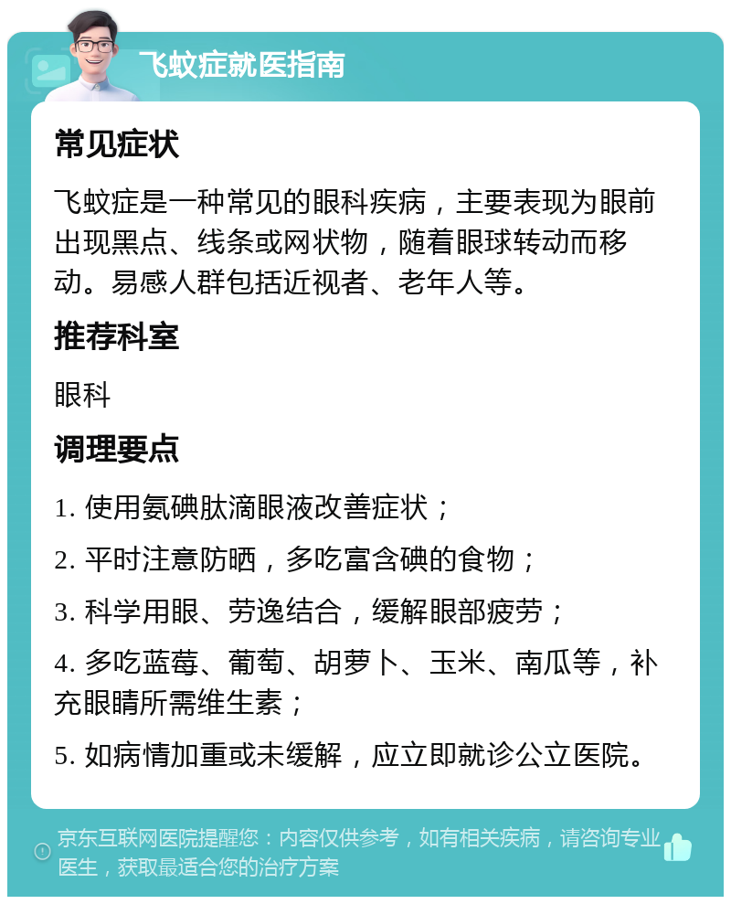 飞蚊症就医指南 常见症状 飞蚊症是一种常见的眼科疾病，主要表现为眼前出现黑点、线条或网状物，随着眼球转动而移动。易感人群包括近视者、老年人等。 推荐科室 眼科 调理要点 1. 使用氨碘肽滴眼液改善症状； 2. 平时注意防晒，多吃富含碘的食物； 3. 科学用眼、劳逸结合，缓解眼部疲劳； 4. 多吃蓝莓、葡萄、胡萝卜、玉米、南瓜等，补充眼睛所需维生素； 5. 如病情加重或未缓解，应立即就诊公立医院。