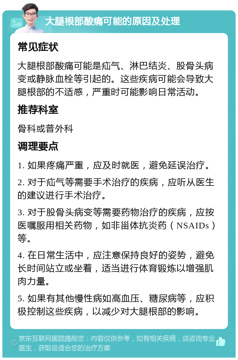 大腿根部酸痛可能的原因及处理 常见症状 大腿根部酸痛可能是疝气、淋巴结炎、股骨头病变或静脉血栓等引起的。这些疾病可能会导致大腿根部的不适感，严重时可能影响日常活动。 推荐科室 骨科或普外科 调理要点 1. 如果疼痛严重，应及时就医，避免延误治疗。 2. 对于疝气等需要手术治疗的疾病，应听从医生的建议进行手术治疗。 3. 对于股骨头病变等需要药物治疗的疾病，应按医嘱服用相关药物，如非甾体抗炎药（NSAIDs）等。 4. 在日常生活中，应注意保持良好的姿势，避免长时间站立或坐着，适当进行体育锻炼以增强肌肉力量。 5. 如果有其他慢性病如高血压、糖尿病等，应积极控制这些疾病，以减少对大腿根部的影响。