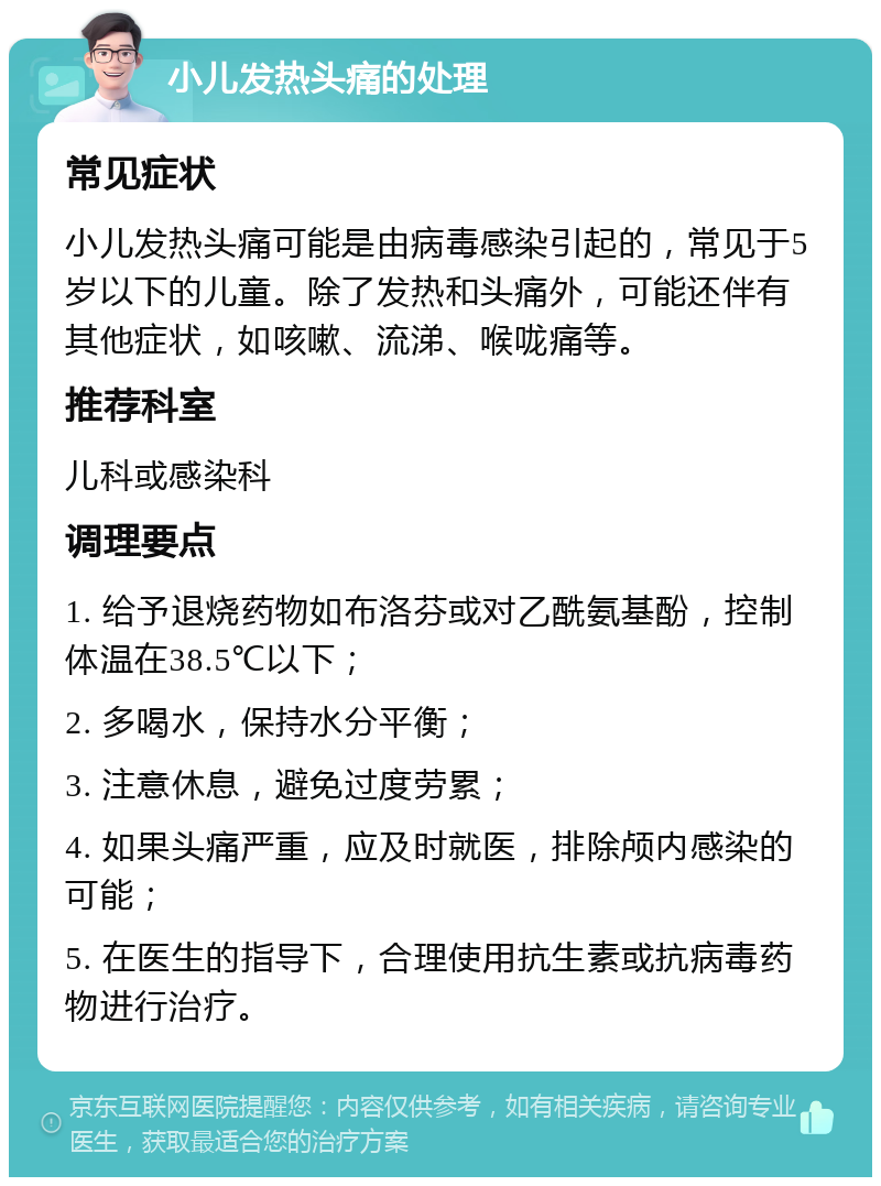 小儿发热头痛的处理 常见症状 小儿发热头痛可能是由病毒感染引起的，常见于5岁以下的儿童。除了发热和头痛外，可能还伴有其他症状，如咳嗽、流涕、喉咙痛等。 推荐科室 儿科或感染科 调理要点 1. 给予退烧药物如布洛芬或对乙酰氨基酚，控制体温在38.5℃以下； 2. 多喝水，保持水分平衡； 3. 注意休息，避免过度劳累； 4. 如果头痛严重，应及时就医，排除颅内感染的可能； 5. 在医生的指导下，合理使用抗生素或抗病毒药物进行治疗。