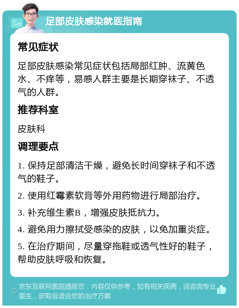 足部皮肤感染就医指南 常见症状 足部皮肤感染常见症状包括局部红肿、流黄色水、不痒等，易感人群主要是长期穿袜子、不透气的人群。 推荐科室 皮肤科 调理要点 1. 保持足部清洁干燥，避免长时间穿袜子和不透气的鞋子。 2. 使用红霉素软膏等外用药物进行局部治疗。 3. 补充维生素B，增强皮肤抵抗力。 4. 避免用力擦拭受感染的皮肤，以免加重炎症。 5. 在治疗期间，尽量穿拖鞋或透气性好的鞋子，帮助皮肤呼吸和恢复。