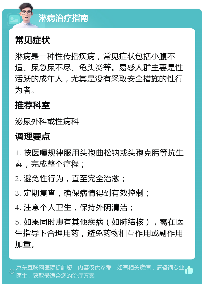 淋病治疗指南 常见症状 淋病是一种性传播疾病，常见症状包括小腹不适、尿急尿不尽、龟头炎等。易感人群主要是性活跃的成年人，尤其是没有采取安全措施的性行为者。 推荐科室 泌尿外科或性病科 调理要点 1. 按医嘱规律服用头孢曲松钠或头孢克肟等抗生素，完成整个疗程； 2. 避免性行为，直至完全治愈； 3. 定期复查，确保病情得到有效控制； 4. 注意个人卫生，保持外阴清洁； 5. 如果同时患有其他疾病（如肺结核），需在医生指导下合理用药，避免药物相互作用或副作用加重。