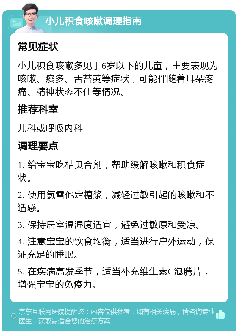 小儿积食咳嗽调理指南 常见症状 小儿积食咳嗽多见于6岁以下的儿童，主要表现为咳嗽、痰多、舌苔黄等症状，可能伴随着耳朵疼痛、精神状态不佳等情况。 推荐科室 儿科或呼吸内科 调理要点 1. 给宝宝吃桔贝合剂，帮助缓解咳嗽和积食症状。 2. 使用氯雷他定糖浆，减轻过敏引起的咳嗽和不适感。 3. 保持居室温湿度适宜，避免过敏原和受凉。 4. 注意宝宝的饮食均衡，适当进行户外运动，保证充足的睡眠。 5. 在疾病高发季节，适当补充维生素C泡腾片，增强宝宝的免疫力。