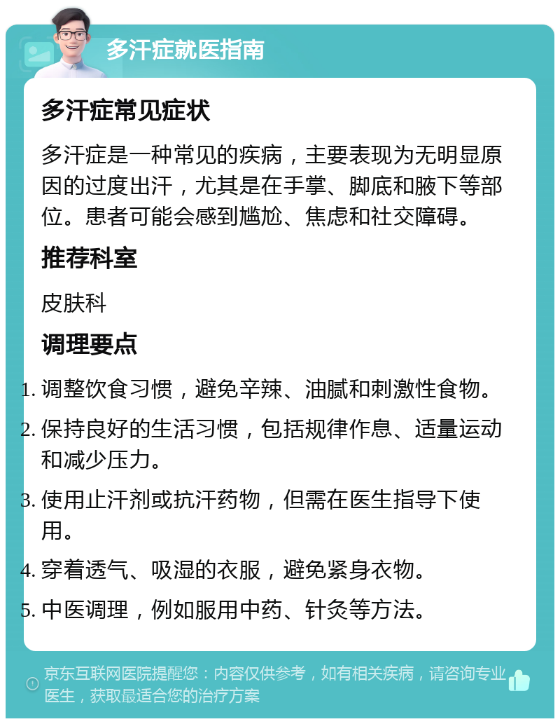 多汗症就医指南 多汗症常见症状 多汗症是一种常见的疾病，主要表现为无明显原因的过度出汗，尤其是在手掌、脚底和腋下等部位。患者可能会感到尴尬、焦虑和社交障碍。 推荐科室 皮肤科 调理要点 调整饮食习惯，避免辛辣、油腻和刺激性食物。 保持良好的生活习惯，包括规律作息、适量运动和减少压力。 使用止汗剂或抗汗药物，但需在医生指导下使用。 穿着透气、吸湿的衣服，避免紧身衣物。 中医调理，例如服用中药、针灸等方法。