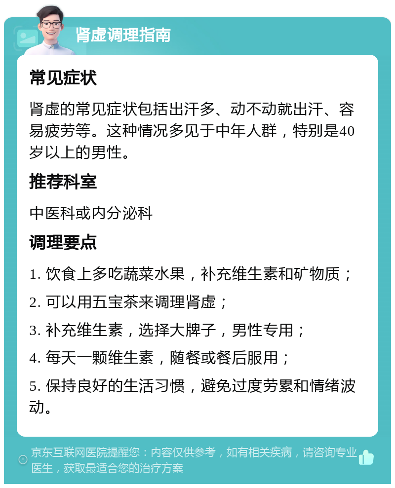 肾虚调理指南 常见症状 肾虚的常见症状包括出汗多、动不动就出汗、容易疲劳等。这种情况多见于中年人群，特别是40岁以上的男性。 推荐科室 中医科或内分泌科 调理要点 1. 饮食上多吃蔬菜水果，补充维生素和矿物质； 2. 可以用五宝茶来调理肾虚； 3. 补充维生素，选择大牌子，男性专用； 4. 每天一颗维生素，随餐或餐后服用； 5. 保持良好的生活习惯，避免过度劳累和情绪波动。