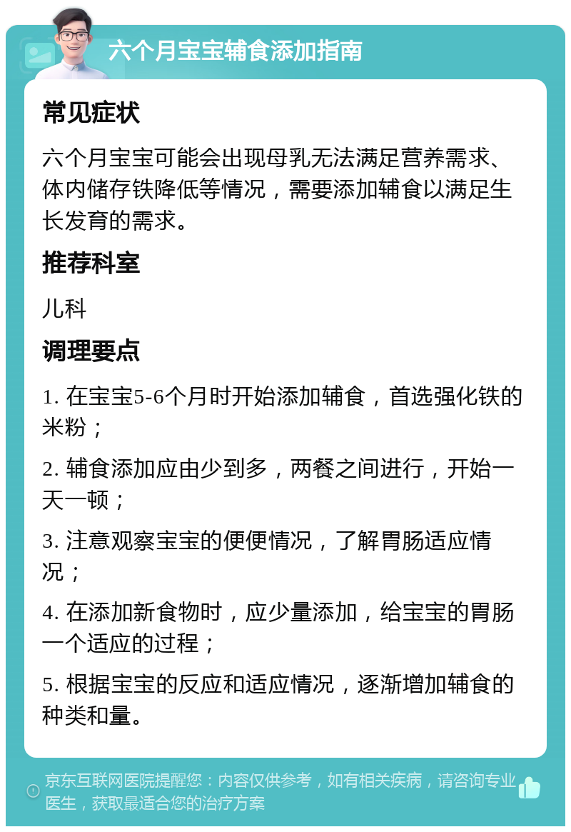 六个月宝宝辅食添加指南 常见症状 六个月宝宝可能会出现母乳无法满足营养需求、体内储存铁降低等情况，需要添加辅食以满足生长发育的需求。 推荐科室 儿科 调理要点 1. 在宝宝5-6个月时开始添加辅食，首选强化铁的米粉； 2. 辅食添加应由少到多，两餐之间进行，开始一天一顿； 3. 注意观察宝宝的便便情况，了解胃肠适应情况； 4. 在添加新食物时，应少量添加，给宝宝的胃肠一个适应的过程； 5. 根据宝宝的反应和适应情况，逐渐增加辅食的种类和量。