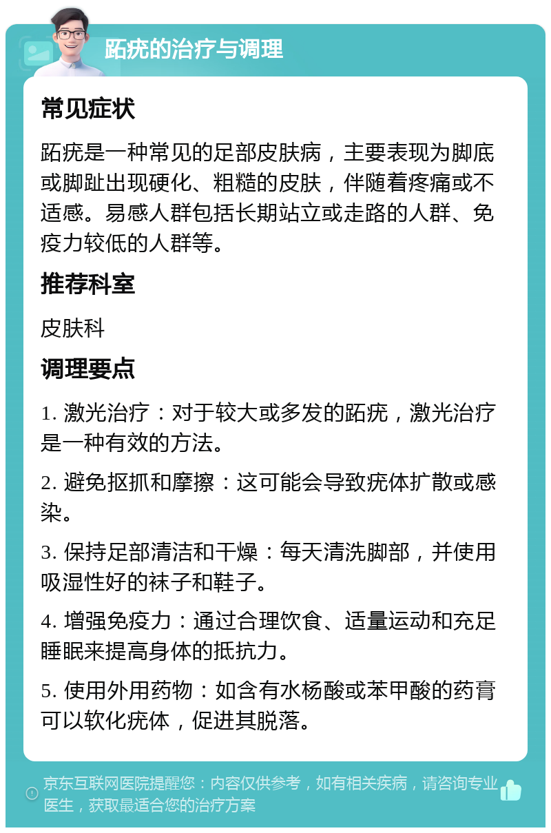 跖疣的治疗与调理 常见症状 跖疣是一种常见的足部皮肤病，主要表现为脚底或脚趾出现硬化、粗糙的皮肤，伴随着疼痛或不适感。易感人群包括长期站立或走路的人群、免疫力较低的人群等。 推荐科室 皮肤科 调理要点 1. 激光治疗：对于较大或多发的跖疣，激光治疗是一种有效的方法。 2. 避免抠抓和摩擦：这可能会导致疣体扩散或感染。 3. 保持足部清洁和干燥：每天清洗脚部，并使用吸湿性好的袜子和鞋子。 4. 增强免疫力：通过合理饮食、适量运动和充足睡眠来提高身体的抵抗力。 5. 使用外用药物：如含有水杨酸或苯甲酸的药膏可以软化疣体，促进其脱落。