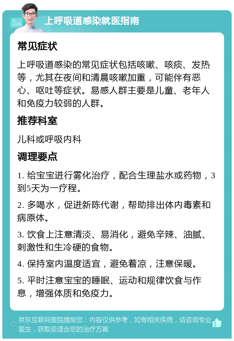 上呼吸道感染就医指南 常见症状 上呼吸道感染的常见症状包括咳嗽、咳痰、发热等，尤其在夜间和清晨咳嗽加重，可能伴有恶心、呕吐等症状。易感人群主要是儿童、老年人和免疫力较弱的人群。 推荐科室 儿科或呼吸内科 调理要点 1. 给宝宝进行雾化治疗，配合生理盐水或药物，3到5天为一疗程。 2. 多喝水，促进新陈代谢，帮助排出体内毒素和病原体。 3. 饮食上注意清淡、易消化，避免辛辣、油腻、刺激性和生冷硬的食物。 4. 保持室内温度适宜，避免着凉，注意保暖。 5. 平时注意宝宝的睡眠、运动和规律饮食与作息，增强体质和免疫力。