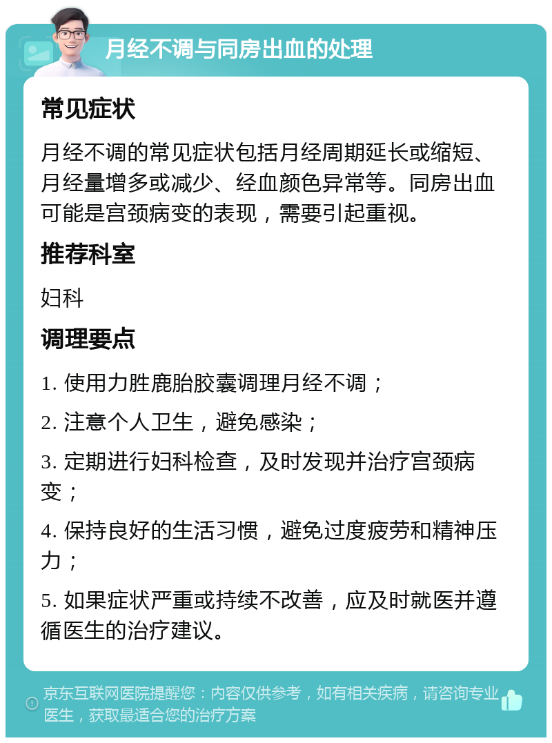 月经不调与同房出血的处理 常见症状 月经不调的常见症状包括月经周期延长或缩短、月经量增多或减少、经血颜色异常等。同房出血可能是宫颈病变的表现，需要引起重视。 推荐科室 妇科 调理要点 1. 使用力胜鹿胎胶囊调理月经不调； 2. 注意个人卫生，避免感染； 3. 定期进行妇科检查，及时发现并治疗宫颈病变； 4. 保持良好的生活习惯，避免过度疲劳和精神压力； 5. 如果症状严重或持续不改善，应及时就医并遵循医生的治疗建议。