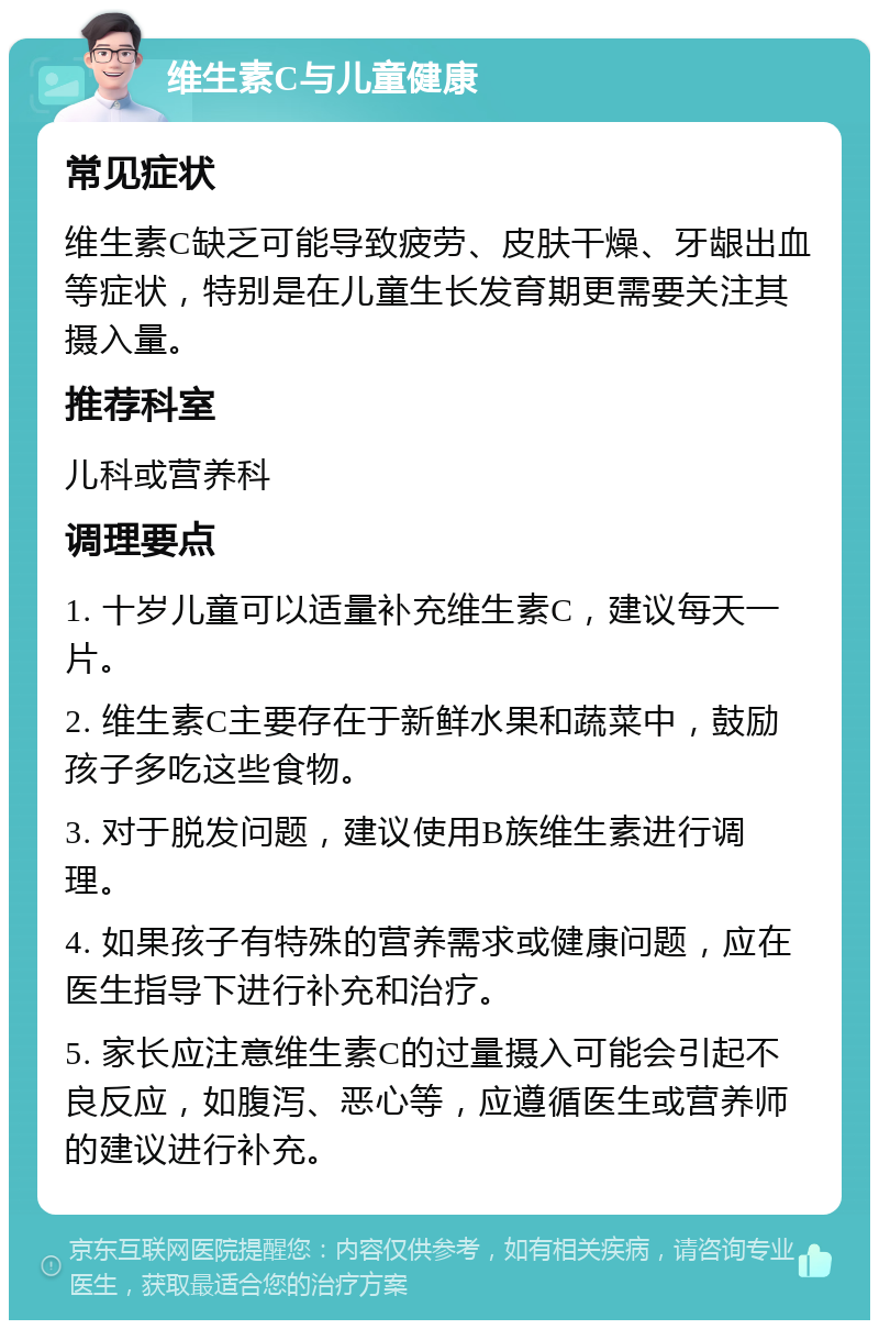 维生素C与儿童健康 常见症状 维生素C缺乏可能导致疲劳、皮肤干燥、牙龈出血等症状，特别是在儿童生长发育期更需要关注其摄入量。 推荐科室 儿科或营养科 调理要点 1. 十岁儿童可以适量补充维生素C，建议每天一片。 2. 维生素C主要存在于新鲜水果和蔬菜中，鼓励孩子多吃这些食物。 3. 对于脱发问题，建议使用B族维生素进行调理。 4. 如果孩子有特殊的营养需求或健康问题，应在医生指导下进行补充和治疗。 5. 家长应注意维生素C的过量摄入可能会引起不良反应，如腹泻、恶心等，应遵循医生或营养师的建议进行补充。