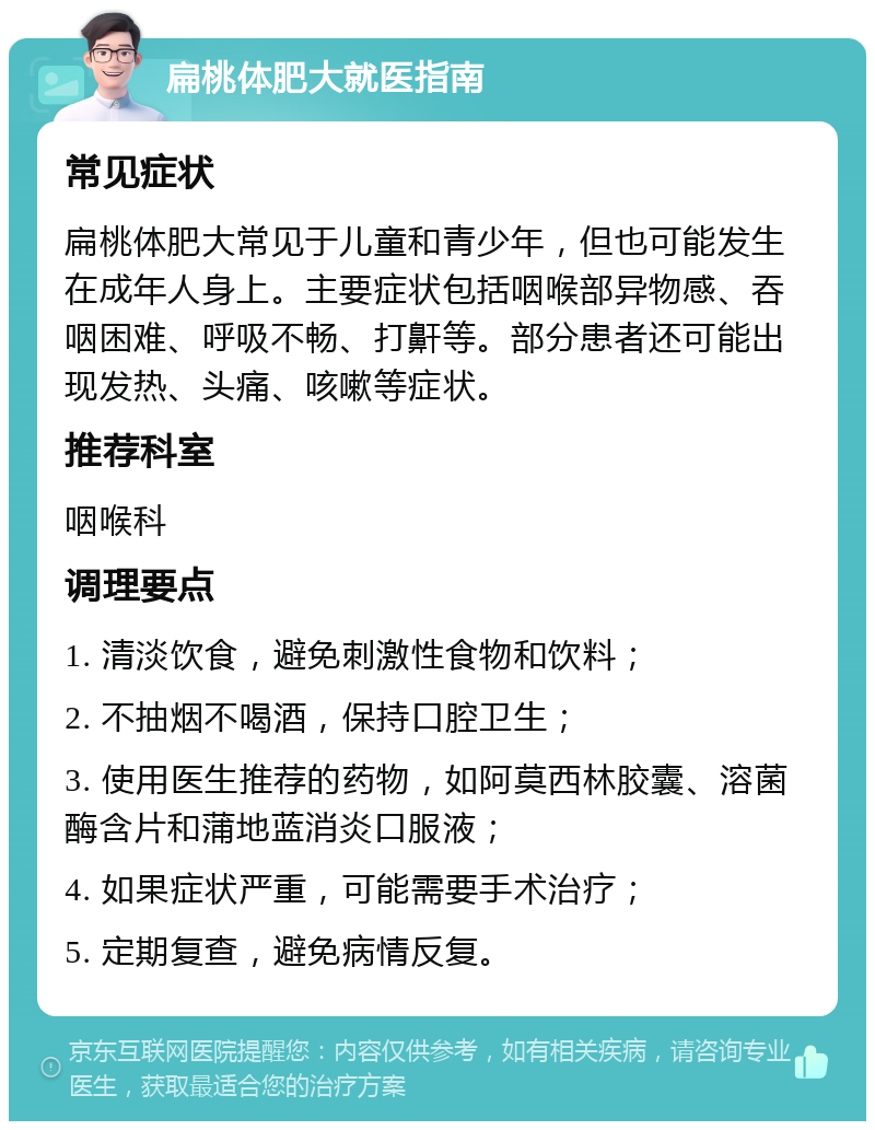 扁桃体肥大就医指南 常见症状 扁桃体肥大常见于儿童和青少年，但也可能发生在成年人身上。主要症状包括咽喉部异物感、吞咽困难、呼吸不畅、打鼾等。部分患者还可能出现发热、头痛、咳嗽等症状。 推荐科室 咽喉科 调理要点 1. 清淡饮食，避免刺激性食物和饮料； 2. 不抽烟不喝酒，保持口腔卫生； 3. 使用医生推荐的药物，如阿莫西林胶囊、溶菌酶含片和蒲地蓝消炎口服液； 4. 如果症状严重，可能需要手术治疗； 5. 定期复查，避免病情反复。