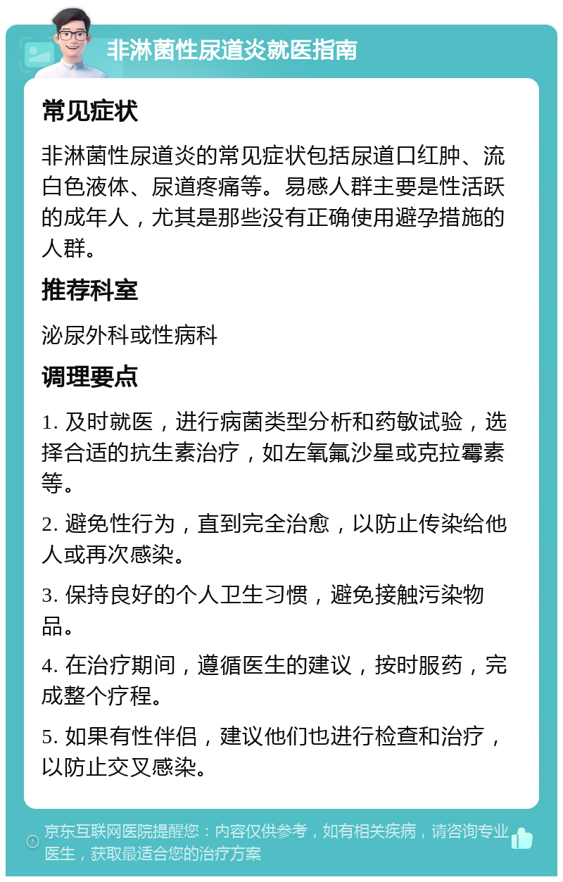 非淋菌性尿道炎就医指南 常见症状 非淋菌性尿道炎的常见症状包括尿道口红肿、流白色液体、尿道疼痛等。易感人群主要是性活跃的成年人，尤其是那些没有正确使用避孕措施的人群。 推荐科室 泌尿外科或性病科 调理要点 1. 及时就医，进行病菌类型分析和药敏试验，选择合适的抗生素治疗，如左氧氟沙星或克拉霉素等。 2. 避免性行为，直到完全治愈，以防止传染给他人或再次感染。 3. 保持良好的个人卫生习惯，避免接触污染物品。 4. 在治疗期间，遵循医生的建议，按时服药，完成整个疗程。 5. 如果有性伴侣，建议他们也进行检查和治疗，以防止交叉感染。