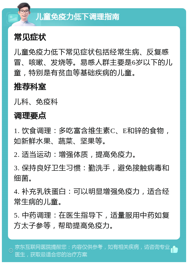 儿童免疫力低下调理指南 常见症状 儿童免疫力低下常见症状包括经常生病、反复感冒、咳嗽、发烧等。易感人群主要是6岁以下的儿童，特别是有贫血等基础疾病的儿童。 推荐科室 儿科、免疫科 调理要点 1. 饮食调理：多吃富含维生素C、E和锌的食物，如新鲜水果、蔬菜、坚果等。 2. 适当运动：增强体质，提高免疫力。 3. 保持良好卫生习惯：勤洗手，避免接触病毒和细菌。 4. 补充乳铁蛋白：可以明显增强免疫力，适合经常生病的儿童。 5. 中药调理：在医生指导下，适量服用中药如复方太子参等，帮助提高免疫力。