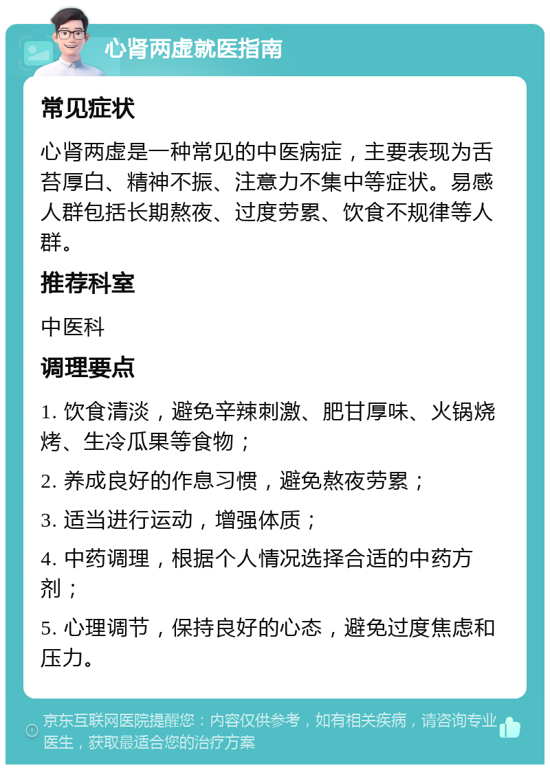 心肾两虚就医指南 常见症状 心肾两虚是一种常见的中医病症，主要表现为舌苔厚白、精神不振、注意力不集中等症状。易感人群包括长期熬夜、过度劳累、饮食不规律等人群。 推荐科室 中医科 调理要点 1. 饮食清淡，避免辛辣刺激、肥甘厚味、火锅烧烤、生冷瓜果等食物； 2. 养成良好的作息习惯，避免熬夜劳累； 3. 适当进行运动，增强体质； 4. 中药调理，根据个人情况选择合适的中药方剂； 5. 心理调节，保持良好的心态，避免过度焦虑和压力。