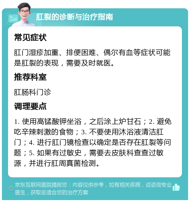 肛裂的诊断与治疗指南 常见症状 肛门湿疹加重、排便困难、偶尔有血等症状可能是肛裂的表现，需要及时就医。 推荐科室 肛肠科门诊 调理要点 1. 使用高锰酸钾坐浴，之后涂上炉甘石；2. 避免吃辛辣刺激的食物；3. 不要使用沐浴液清洁肛门；4. 进行肛门镜检查以确定是否存在肛裂等问题；5. 如果有过敏史，需要去皮肤科查查过敏源，并进行肛周真菌检测。