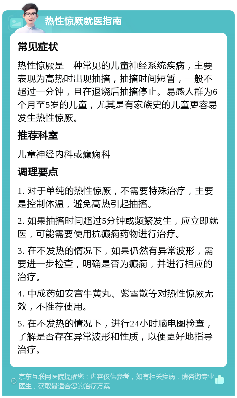 热性惊厥就医指南 常见症状 热性惊厥是一种常见的儿童神经系统疾病，主要表现为高热时出现抽搐，抽搐时间短暂，一般不超过一分钟，且在退烧后抽搐停止。易感人群为6个月至5岁的儿童，尤其是有家族史的儿童更容易发生热性惊厥。 推荐科室 儿童神经内科或癫痫科 调理要点 1. 对于单纯的热性惊厥，不需要特殊治疗，主要是控制体温，避免高热引起抽搐。 2. 如果抽搐时间超过5分钟或频繁发生，应立即就医，可能需要使用抗癫痫药物进行治疗。 3. 在不发热的情况下，如果仍然有异常波形，需要进一步检查，明确是否为癫痫，并进行相应的治疗。 4. 中成药如安宫牛黄丸、紫雪散等对热性惊厥无效，不推荐使用。 5. 在不发热的情况下，进行24小时脑电图检查，了解是否存在异常波形和性质，以便更好地指导治疗。