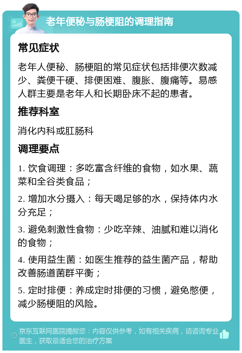 老年便秘与肠梗阻的调理指南 常见症状 老年人便秘、肠梗阻的常见症状包括排便次数减少、粪便干硬、排便困难、腹胀、腹痛等。易感人群主要是老年人和长期卧床不起的患者。 推荐科室 消化内科或肛肠科 调理要点 1. 饮食调理：多吃富含纤维的食物，如水果、蔬菜和全谷类食品； 2. 增加水分摄入：每天喝足够的水，保持体内水分充足； 3. 避免刺激性食物：少吃辛辣、油腻和难以消化的食物； 4. 使用益生菌：如医生推荐的益生菌产品，帮助改善肠道菌群平衡； 5. 定时排便：养成定时排便的习惯，避免憋便，减少肠梗阻的风险。