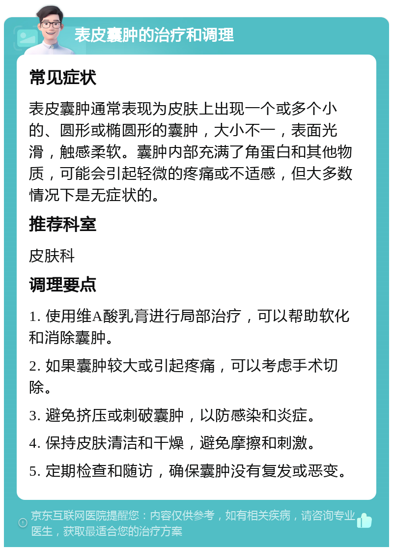 表皮囊肿的治疗和调理 常见症状 表皮囊肿通常表现为皮肤上出现一个或多个小的、圆形或椭圆形的囊肿，大小不一，表面光滑，触感柔软。囊肿内部充满了角蛋白和其他物质，可能会引起轻微的疼痛或不适感，但大多数情况下是无症状的。 推荐科室 皮肤科 调理要点 1. 使用维A酸乳膏进行局部治疗，可以帮助软化和消除囊肿。 2. 如果囊肿较大或引起疼痛，可以考虑手术切除。 3. 避免挤压或刺破囊肿，以防感染和炎症。 4. 保持皮肤清洁和干燥，避免摩擦和刺激。 5. 定期检查和随访，确保囊肿没有复发或恶变。