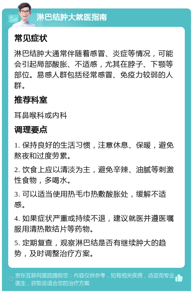 淋巴结肿大就医指南 常见症状 淋巴结肿大通常伴随着感冒、炎症等情况，可能会引起局部酸胀、不适感，尤其在脖子、下颚等部位。易感人群包括经常感冒、免疫力较弱的人群。 推荐科室 耳鼻喉科或内科 调理要点 1. 保持良好的生活习惯，注意休息、保暖，避免熬夜和过度劳累。 2. 饮食上应以清淡为主，避免辛辣、油腻等刺激性食物，多喝水。 3. 可以适当使用热毛巾热敷酸胀处，缓解不适感。 4. 如果症状严重或持续不退，建议就医并遵医嘱服用清热散结片等药物。 5. 定期复查，观察淋巴结是否有继续肿大的趋势，及时调整治疗方案。