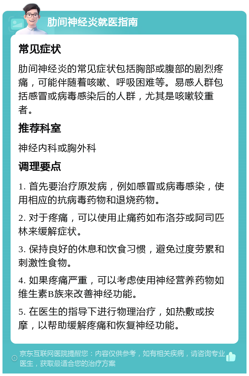 肋间神经炎就医指南 常见症状 肋间神经炎的常见症状包括胸部或腹部的剧烈疼痛，可能伴随着咳嗽、呼吸困难等。易感人群包括感冒或病毒感染后的人群，尤其是咳嗽较重者。 推荐科室 神经内科或胸外科 调理要点 1. 首先要治疗原发病，例如感冒或病毒感染，使用相应的抗病毒药物和退烧药物。 2. 对于疼痛，可以使用止痛药如布洛芬或阿司匹林来缓解症状。 3. 保持良好的休息和饮食习惯，避免过度劳累和刺激性食物。 4. 如果疼痛严重，可以考虑使用神经营养药物如维生素B族来改善神经功能。 5. 在医生的指导下进行物理治疗，如热敷或按摩，以帮助缓解疼痛和恢复神经功能。