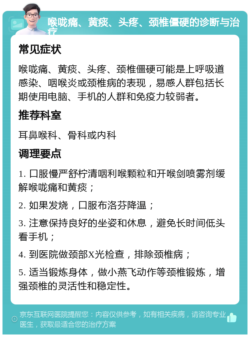 喉咙痛、黄痰、头疼、颈椎僵硬的诊断与治疗 常见症状 喉咙痛、黄痰、头疼、颈椎僵硬可能是上呼吸道感染、咽喉炎或颈椎病的表现，易感人群包括长期使用电脑、手机的人群和免疫力较弱者。 推荐科室 耳鼻喉科、骨科或内科 调理要点 1. 口服慢严舒柠清咽利喉颗粒和开喉剑喷雾剂缓解喉咙痛和黄痰； 2. 如果发烧，口服布洛芬降温； 3. 注意保持良好的坐姿和休息，避免长时间低头看手机； 4. 到医院做颈部X光检查，排除颈椎病； 5. 适当锻炼身体，做小燕飞动作等颈椎锻炼，增强颈椎的灵活性和稳定性。