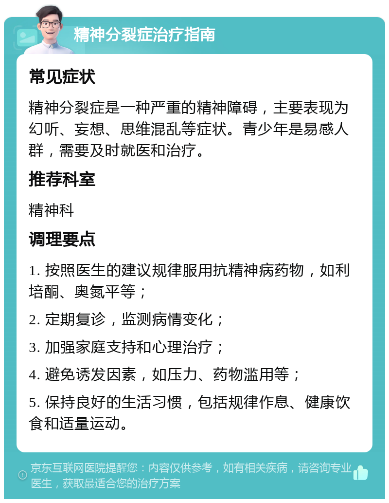 精神分裂症治疗指南 常见症状 精神分裂症是一种严重的精神障碍，主要表现为幻听、妄想、思维混乱等症状。青少年是易感人群，需要及时就医和治疗。 推荐科室 精神科 调理要点 1. 按照医生的建议规律服用抗精神病药物，如利培酮、奥氮平等； 2. 定期复诊，监测病情变化； 3. 加强家庭支持和心理治疗； 4. 避免诱发因素，如压力、药物滥用等； 5. 保持良好的生活习惯，包括规律作息、健康饮食和适量运动。