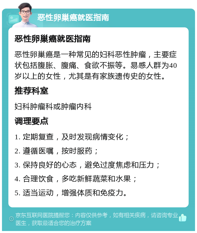 恶性卵巢癌就医指南 恶性卵巢癌就医指南 恶性卵巢癌是一种常见的妇科恶性肿瘤，主要症状包括腹胀、腹痛、食欲不振等。易感人群为40岁以上的女性，尤其是有家族遗传史的女性。 推荐科室 妇科肿瘤科或肿瘤内科 调理要点 1. 定期复查，及时发现病情变化； 2. 遵循医嘱，按时服药； 3. 保持良好的心态，避免过度焦虑和压力； 4. 合理饮食，多吃新鲜蔬菜和水果； 5. 适当运动，增强体质和免疫力。