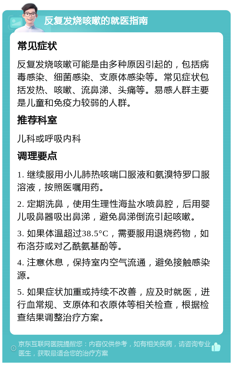 反复发烧咳嗽的就医指南 常见症状 反复发烧咳嗽可能是由多种原因引起的，包括病毒感染、细菌感染、支原体感染等。常见症状包括发热、咳嗽、流鼻涕、头痛等。易感人群主要是儿童和免疫力较弱的人群。 推荐科室 儿科或呼吸内科 调理要点 1. 继续服用小儿肺热咳喘口服液和氨溴特罗口服溶液，按照医嘱用药。 2. 定期洗鼻，使用生理性海盐水喷鼻腔，后用婴儿吸鼻器吸出鼻涕，避免鼻涕倒流引起咳嗽。 3. 如果体温超过38.5°C，需要服用退烧药物，如布洛芬或对乙酰氨基酚等。 4. 注意休息，保持室内空气流通，避免接触感染源。 5. 如果症状加重或持续不改善，应及时就医，进行血常规、支原体和衣原体等相关检查，根据检查结果调整治疗方案。