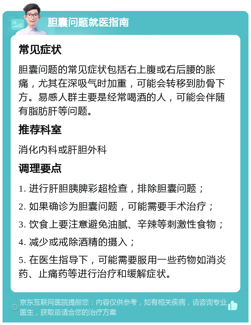 胆囊问题就医指南 常见症状 胆囊问题的常见症状包括右上腹或右后腰的胀痛，尤其在深吸气时加重，可能会转移到肋骨下方。易感人群主要是经常喝酒的人，可能会伴随有脂肪肝等问题。 推荐科室 消化内科或肝胆外科 调理要点 1. 进行肝胆胰脾彩超检查，排除胆囊问题； 2. 如果确诊为胆囊问题，可能需要手术治疗； 3. 饮食上要注意避免油腻、辛辣等刺激性食物； 4. 减少或戒除酒精的摄入； 5. 在医生指导下，可能需要服用一些药物如消炎药、止痛药等进行治疗和缓解症状。