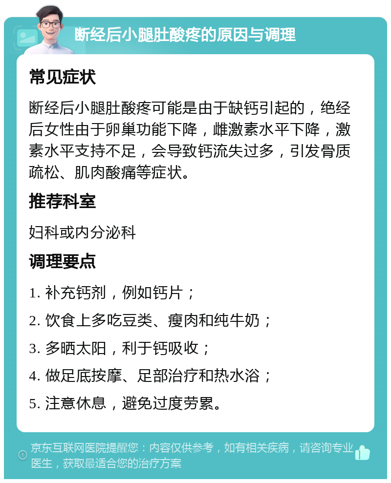 断经后小腿肚酸疼的原因与调理 常见症状 断经后小腿肚酸疼可能是由于缺钙引起的，绝经后女性由于卵巢功能下降，雌激素水平下降，激素水平支持不足，会导致钙流失过多，引发骨质疏松、肌肉酸痛等症状。 推荐科室 妇科或内分泌科 调理要点 1. 补充钙剂，例如钙片； 2. 饮食上多吃豆类、瘦肉和纯牛奶； 3. 多晒太阳，利于钙吸收； 4. 做足底按摩、足部治疗和热水浴； 5. 注意休息，避免过度劳累。