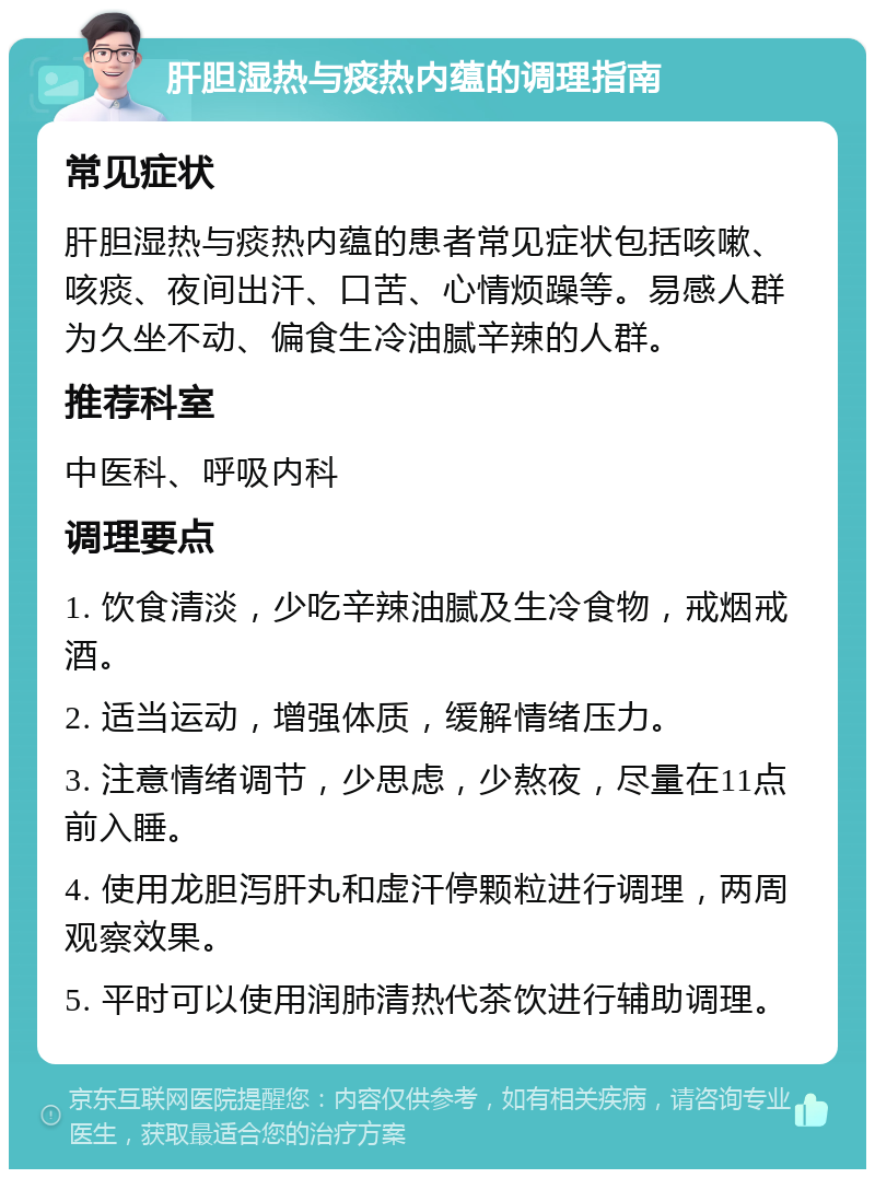 肝胆湿热与痰热内蕴的调理指南 常见症状 肝胆湿热与痰热内蕴的患者常见症状包括咳嗽、咳痰、夜间出汗、口苦、心情烦躁等。易感人群为久坐不动、偏食生冷油腻辛辣的人群。 推荐科室 中医科、呼吸内科 调理要点 1. 饮食清淡，少吃辛辣油腻及生冷食物，戒烟戒酒。 2. 适当运动，增强体质，缓解情绪压力。 3. 注意情绪调节，少思虑，少熬夜，尽量在11点前入睡。 4. 使用龙胆泻肝丸和虚汗停颗粒进行调理，两周观察效果。 5. 平时可以使用润肺清热代茶饮进行辅助调理。