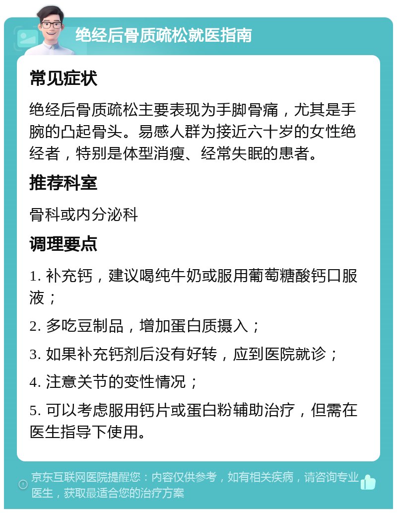 绝经后骨质疏松就医指南 常见症状 绝经后骨质疏松主要表现为手脚骨痛，尤其是手腕的凸起骨头。易感人群为接近六十岁的女性绝经者，特别是体型消瘦、经常失眠的患者。 推荐科室 骨科或内分泌科 调理要点 1. 补充钙，建议喝纯牛奶或服用葡萄糖酸钙口服液； 2. 多吃豆制品，增加蛋白质摄入； 3. 如果补充钙剂后没有好转，应到医院就诊； 4. 注意关节的变性情况； 5. 可以考虑服用钙片或蛋白粉辅助治疗，但需在医生指导下使用。