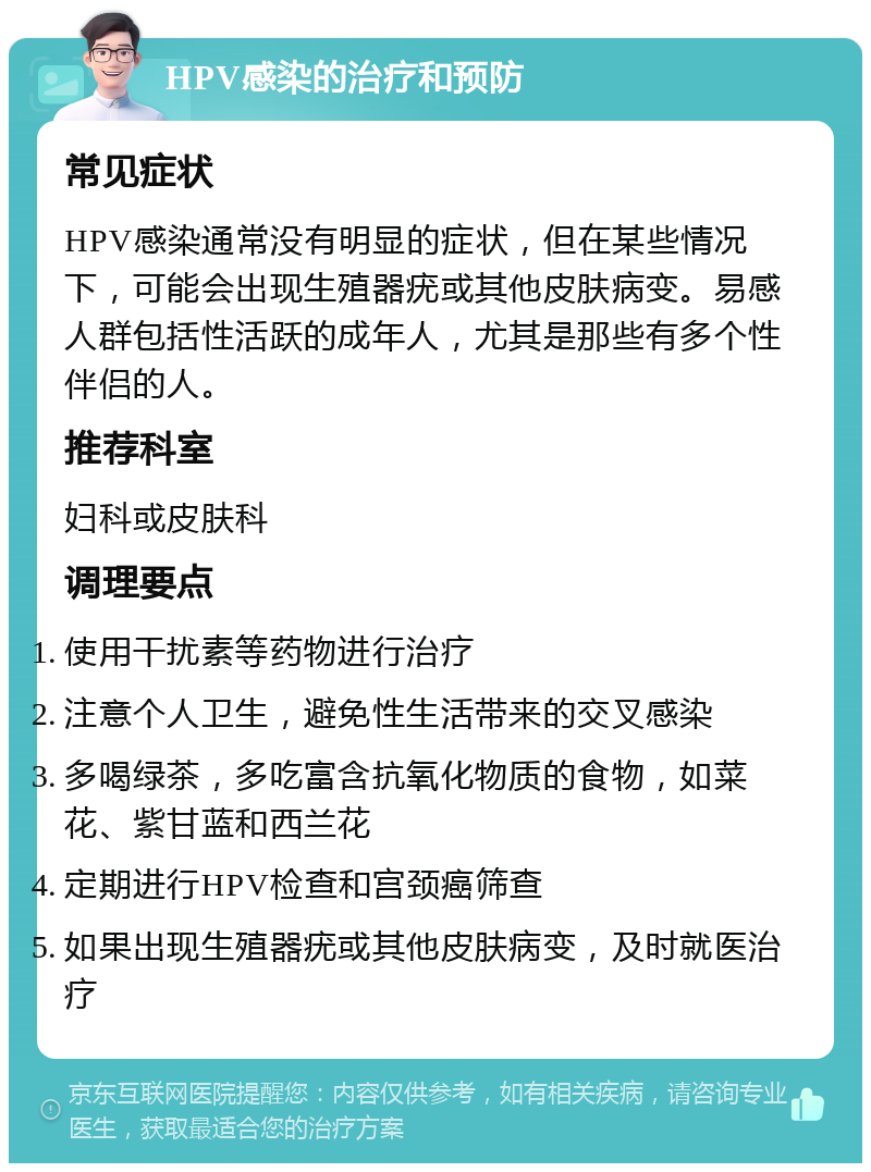 HPV感染的治疗和预防 常见症状 HPV感染通常没有明显的症状，但在某些情况下，可能会出现生殖器疣或其他皮肤病变。易感人群包括性活跃的成年人，尤其是那些有多个性伴侣的人。 推荐科室 妇科或皮肤科 调理要点 使用干扰素等药物进行治疗 注意个人卫生，避免性生活带来的交叉感染 多喝绿茶，多吃富含抗氧化物质的食物，如菜花、紫甘蓝和西兰花 定期进行HPV检查和宫颈癌筛查 如果出现生殖器疣或其他皮肤病变，及时就医治疗