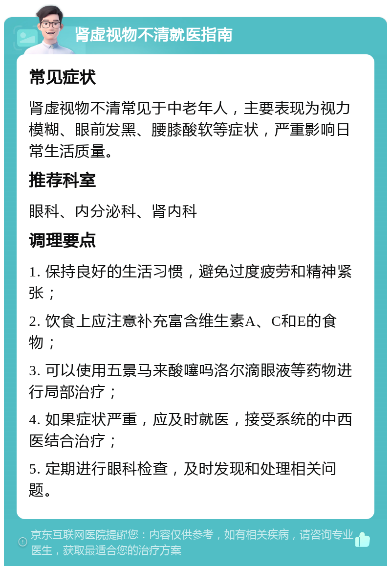 肾虚视物不清就医指南 常见症状 肾虚视物不清常见于中老年人，主要表现为视力模糊、眼前发黑、腰膝酸软等症状，严重影响日常生活质量。 推荐科室 眼科、内分泌科、肾内科 调理要点 1. 保持良好的生活习惯，避免过度疲劳和精神紧张； 2. 饮食上应注意补充富含维生素A、C和E的食物； 3. 可以使用五景马来酸噻吗洛尔滴眼液等药物进行局部治疗； 4. 如果症状严重，应及时就医，接受系统的中西医结合治疗； 5. 定期进行眼科检查，及时发现和处理相关问题。