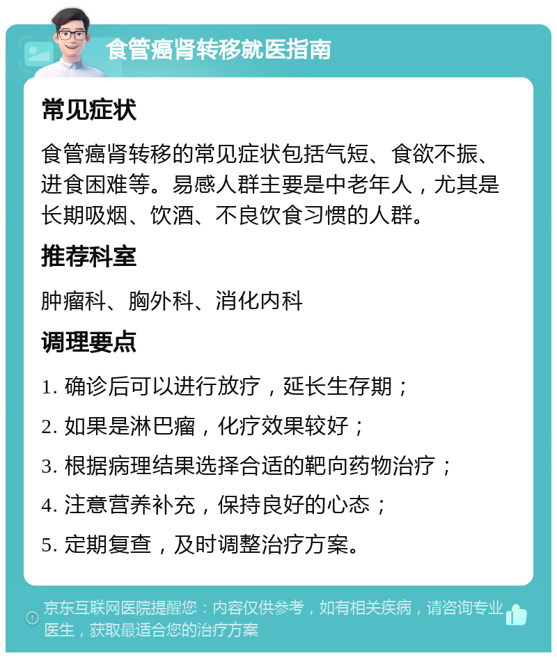 食管癌肾转移就医指南 常见症状 食管癌肾转移的常见症状包括气短、食欲不振、进食困难等。易感人群主要是中老年人，尤其是长期吸烟、饮酒、不良饮食习惯的人群。 推荐科室 肿瘤科、胸外科、消化内科 调理要点 1. 确诊后可以进行放疗，延长生存期； 2. 如果是淋巴瘤，化疗效果较好； 3. 根据病理结果选择合适的靶向药物治疗； 4. 注意营养补充，保持良好的心态； 5. 定期复查，及时调整治疗方案。