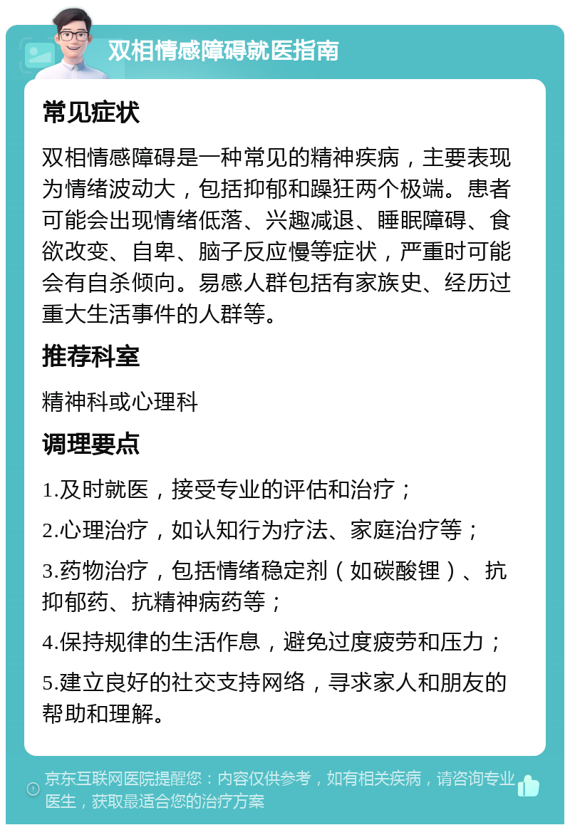 双相情感障碍就医指南 常见症状 双相情感障碍是一种常见的精神疾病，主要表现为情绪波动大，包括抑郁和躁狂两个极端。患者可能会出现情绪低落、兴趣减退、睡眠障碍、食欲改变、自卑、脑子反应慢等症状，严重时可能会有自杀倾向。易感人群包括有家族史、经历过重大生活事件的人群等。 推荐科室 精神科或心理科 调理要点 1.及时就医，接受专业的评估和治疗； 2.心理治疗，如认知行为疗法、家庭治疗等； 3.药物治疗，包括情绪稳定剂（如碳酸锂）、抗抑郁药、抗精神病药等； 4.保持规律的生活作息，避免过度疲劳和压力； 5.建立良好的社交支持网络，寻求家人和朋友的帮助和理解。