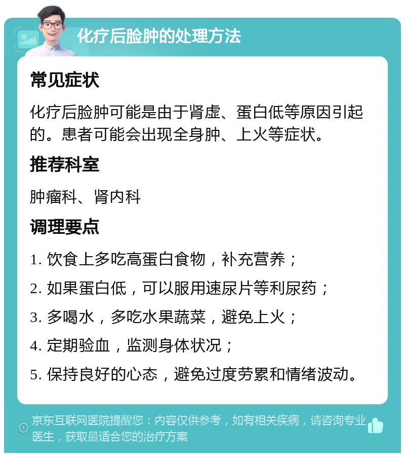 化疗后脸肿的处理方法 常见症状 化疗后脸肿可能是由于肾虚、蛋白低等原因引起的。患者可能会出现全身肿、上火等症状。 推荐科室 肿瘤科、肾内科 调理要点 1. 饮食上多吃高蛋白食物，补充营养； 2. 如果蛋白低，可以服用速尿片等利尿药； 3. 多喝水，多吃水果蔬菜，避免上火； 4. 定期验血，监测身体状况； 5. 保持良好的心态，避免过度劳累和情绪波动。