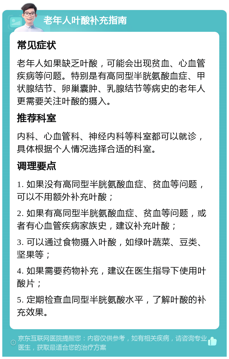 老年人叶酸补充指南 常见症状 老年人如果缺乏叶酸，可能会出现贫血、心血管疾病等问题。特别是有高同型半胱氨酸血症、甲状腺结节、卵巢囊肿、乳腺结节等病史的老年人更需要关注叶酸的摄入。 推荐科室 内科、心血管科、神经内科等科室都可以就诊，具体根据个人情况选择合适的科室。 调理要点 1. 如果没有高同型半胱氨酸血症、贫血等问题，可以不用额外补充叶酸； 2. 如果有高同型半胱氨酸血症、贫血等问题，或者有心血管疾病家族史，建议补充叶酸； 3. 可以通过食物摄入叶酸，如绿叶蔬菜、豆类、坚果等； 4. 如果需要药物补充，建议在医生指导下使用叶酸片； 5. 定期检查血同型半胱氨酸水平，了解叶酸的补充效果。