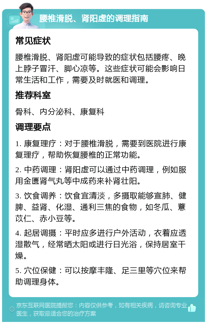 腰椎滑脱、肾阳虚的调理指南 常见症状 腰椎滑脱、肾阳虚可能导致的症状包括腰疼、晚上脖子冒汗、脚心凉等。这些症状可能会影响日常生活和工作，需要及时就医和调理。 推荐科室 骨科、内分泌科、康复科 调理要点 1. 康复理疗：对于腰椎滑脱，需要到医院进行康复理疗，帮助恢复腰椎的正常功能。 2. 中药调理：肾阳虚可以通过中药调理，例如服用金匮肾气丸等中成药来补肾壮阳。 3. 饮食调养：饮食宜清淡，多摄取能够宣肺、健脾、益肾、化湿、通利三焦的食物，如冬瓜、薏苡仁、赤小豆等。 4. 起居调摄：平时应多进行户外活动，衣着应透湿散气，经常晒太阳或进行日光浴，保持居室干燥。 5. 穴位保健：可以按摩丰隆、足三里等穴位来帮助调理身体。