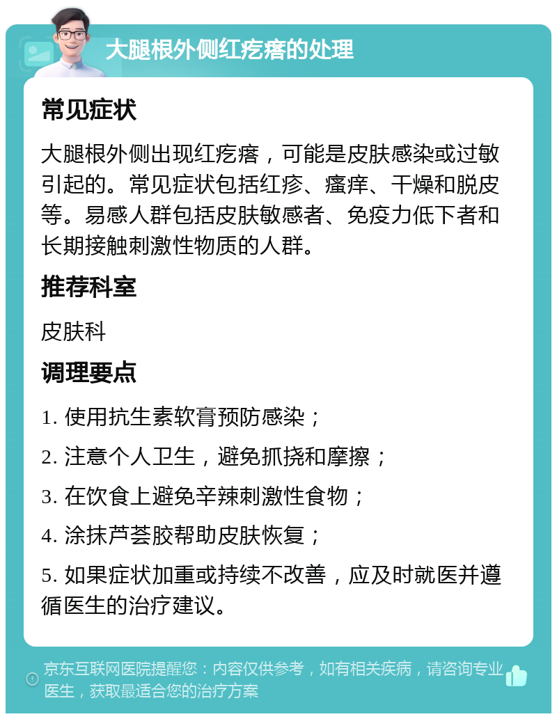 大腿根外侧红疙瘩的处理 常见症状 大腿根外侧出现红疙瘩，可能是皮肤感染或过敏引起的。常见症状包括红疹、瘙痒、干燥和脱皮等。易感人群包括皮肤敏感者、免疫力低下者和长期接触刺激性物质的人群。 推荐科室 皮肤科 调理要点 1. 使用抗生素软膏预防感染； 2. 注意个人卫生，避免抓挠和摩擦； 3. 在饮食上避免辛辣刺激性食物； 4. 涂抹芦荟胶帮助皮肤恢复； 5. 如果症状加重或持续不改善，应及时就医并遵循医生的治疗建议。