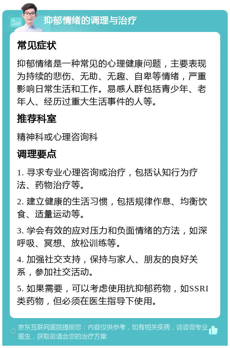 抑郁情绪的调理与治疗 常见症状 抑郁情绪是一种常见的心理健康问题，主要表现为持续的悲伤、无助、无趣、自卑等情绪，严重影响日常生活和工作。易感人群包括青少年、老年人、经历过重大生活事件的人等。 推荐科室 精神科或心理咨询科 调理要点 1. 寻求专业心理咨询或治疗，包括认知行为疗法、药物治疗等。 2. 建立健康的生活习惯，包括规律作息、均衡饮食、适量运动等。 3. 学会有效的应对压力和负面情绪的方法，如深呼吸、冥想、放松训练等。 4. 加强社交支持，保持与家人、朋友的良好关系，参加社交活动。 5. 如果需要，可以考虑使用抗抑郁药物，如SSRI类药物，但必须在医生指导下使用。